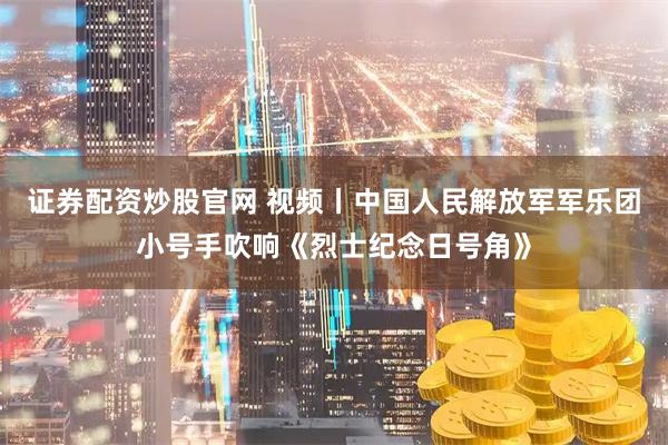 证券配资炒股官网 视频丨中国人民解放军军乐团小号手吹响《烈士纪念日号角》