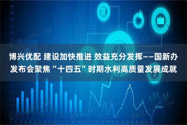博兴优配 建设加快推进 效益充分发挥——国新办发布会聚焦“十四五”时期水利高质量发展成就
