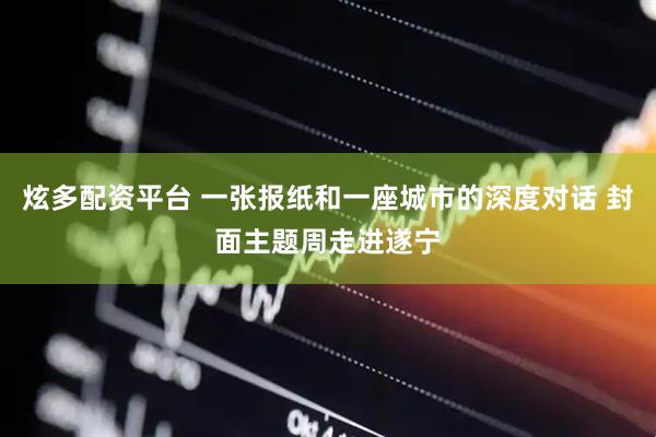 炫多配资平台 一张报纸和一座城市的深度对话 封面主题周走进遂宁
