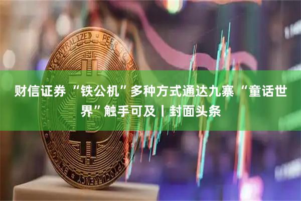 财信证券 “铁公机”多种方式通达九寨 “童话世界”触手可及丨封面头条