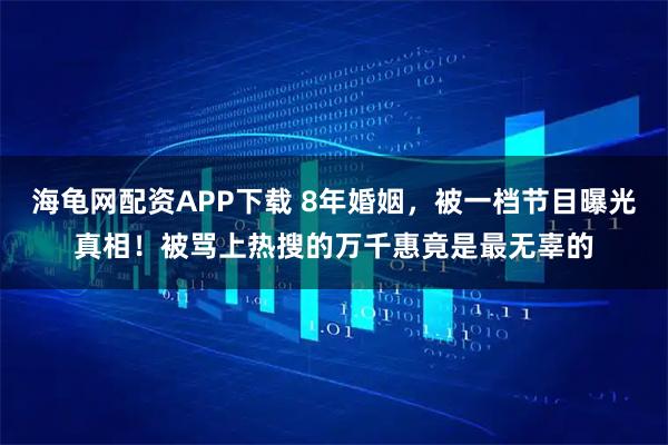 海龟网配资APP下载 8年婚姻，被一档节目曝光真相！被骂上热搜的万千惠竟是最无辜的