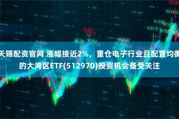 天赐配资官网 涨幅接近2%，重仓电子行业且配置均衡的大湾区ETF(512970)投资机会备受关注