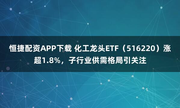 恒捷配资APP下载 化工龙头ETF（516220）涨超1.8%，子行业供需格局引关注
