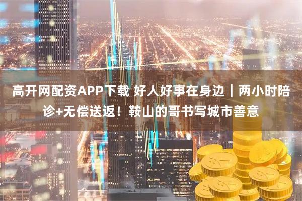 高开网配资APP下载 好人好事在身边｜两小时陪诊+无偿送返！鞍山的哥书写城市善意