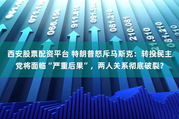 西安股票配资平台 特朗普怒斥马斯克：转投民主党将面临“严重后果”，两人关系彻底破裂？