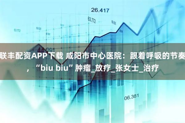 联丰配资APP下载 咸阳市中心医院：跟着呼吸的节奏，“biu biu”肿瘤_放疗_张女士_治疗