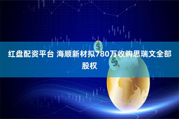 红盘配资平台 海顺新材拟780万收购思瑞文全部股权