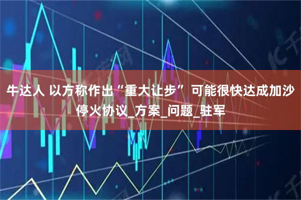 牛达人 以方称作出“重大让步” 可能很快达成加沙停火协议_方案_问题_驻军