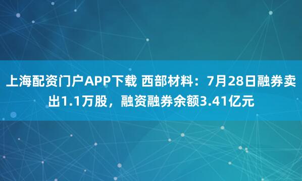 上海配资门户APP下载 西部材料：7月28日融券卖出1.1万股，融资融券余额3.41亿元