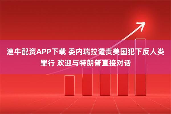 速牛配资APP下载 委内瑞拉谴责美国犯下反人类罪行 欢迎与特朗普直接对话