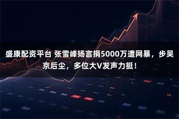 盛康配资平台 张雪峰扬言捐5000万遭网暴，步吴京后尘，多位大V发声力挺！