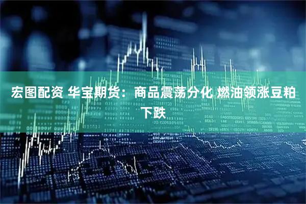 宏图配资 华宝期货：商品震荡分化 燃油领涨豆粕下跌