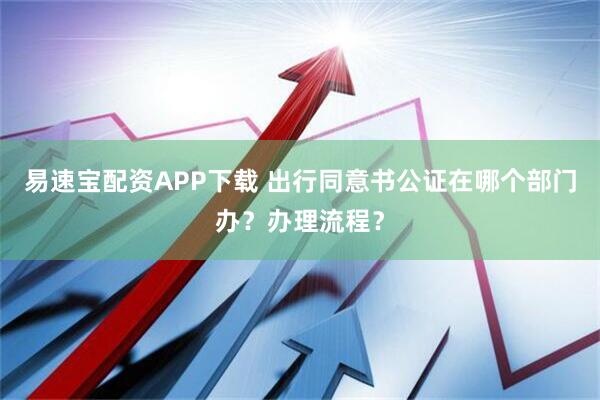 易速宝配资APP下载 出行同意书公证在哪个部门办？办理流程？