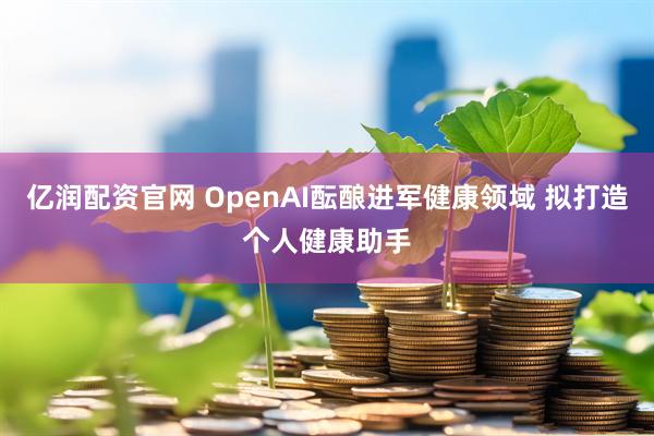 亿润配资官网 OpenAI酝酿进军健康领域 拟打造个人健康助手