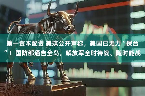 第一资本配资 美媒公开声称，美国已无力“保台”！国防部通告全岛，解放军全时待战、随时能战