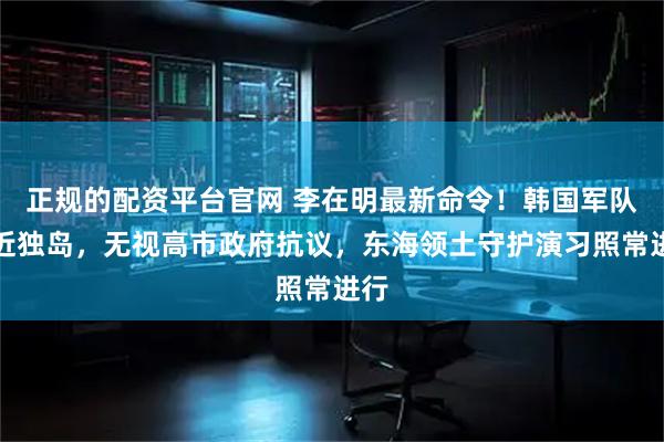 正规的配资平台官网 李在明最新命令！韩国军队逼近独岛，无视高市政府抗议，东海领土守护演习照常进行