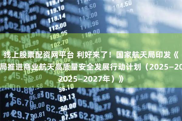 线上股票配资网平台 利好来了！国家航天局印发《国家航天局推进商业航天高质量安全发展行动计划（2025—2027年）》
