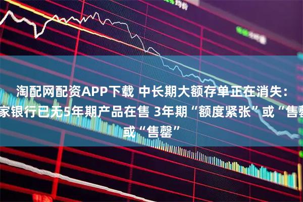淘配网配资APP下载 中长期大额存单正在消失：多家银行已无5年期产品在售 3年期“额度紧张”或“售罄”