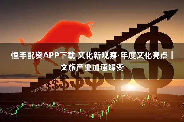 恒丰配资APP下载 文化新观察·年度文化亮点｜文旅产业加速蝶变