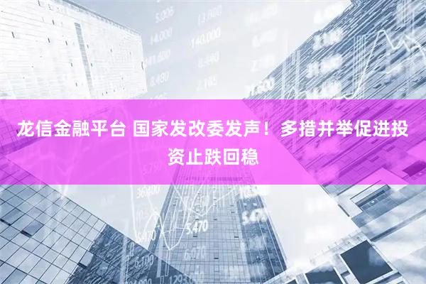 龙信金融平台 国家发改委发声！多措并举促进投资止跌回稳