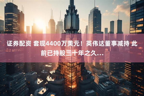证券配资 套现4400万美元！英伟达董事减持 此前已持股三十年之久…