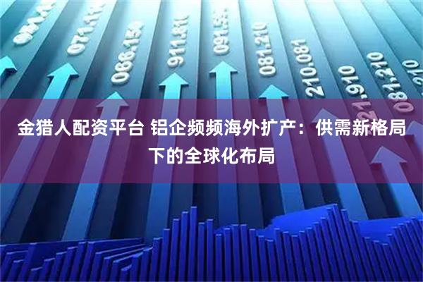 金猎人配资平台 铝企频频海外扩产：供需新格局下的全球化布局