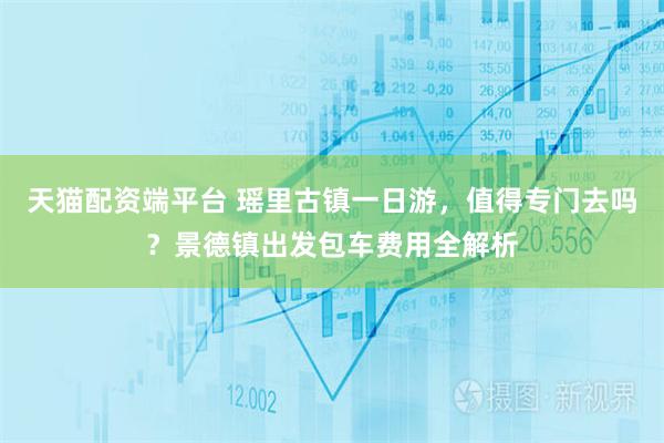 天猫配资端平台 瑶里古镇一日游，值得专门去吗？景德镇出发包车费用全解析