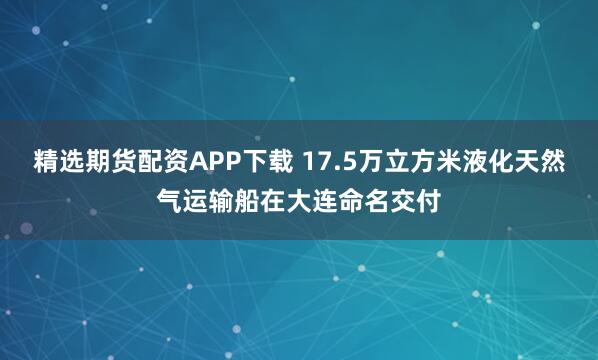 精选期货配资APP下载 17.5万立方米液化天然气运输船在大连命名交付