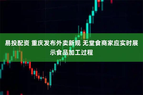 易投配资 重庆发布外卖新规 无堂食商家应实时展示食品加工过程