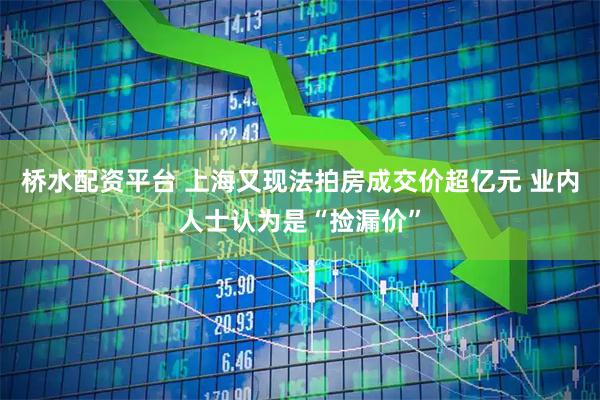 桥水配资平台 上海又现法拍房成交价超亿元 业内人士认为是“捡漏价”