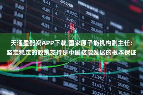 天通盈配资APP下载 国家原子能机构副主任：坚定稳定的政策支持是中国核能发展的根本保证