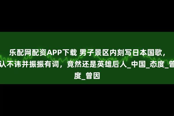 乐配网配资APP下载 男子景区内刻写日本国歌，供认不讳并振振有词，竟然还是英雄后人_中国_态度_曾因