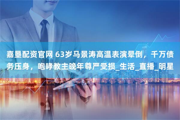 嘉垦配资官网 63岁马景涛高温表演晕倒，千万债务压身，咆哮教主晚年尊严受损_生活_直播_明星