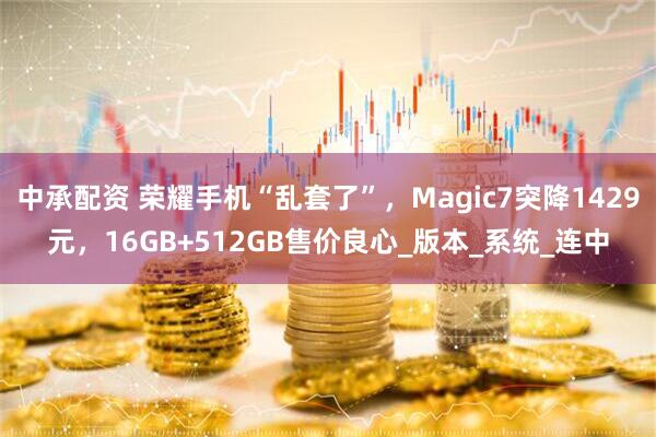 中承配资 荣耀手机“乱套了”，Magic7突降1429元，16GB+512GB售价良心_版本_系统_连中