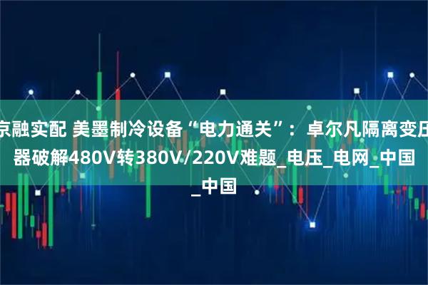 京融实配 美墨制冷设备“电力通关”：卓尔凡隔离变压器破解480V转380V/220V难题_电压_电网_中国