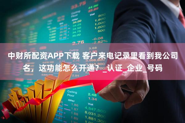 中财所配资APP下载 客户来电记录里看到我公司名，这功能怎么开通？_认证_企业_号码