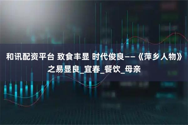 和讯配资平台 致食丰显 时代俊良——《萍乡人物》之易显良_宜春_餐饮_母亲
