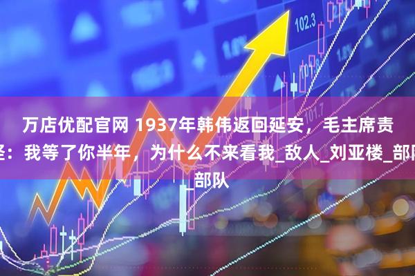 万店优配官网 1937年韩伟返回延安，毛主席责怪：我等了你半年，为什么不来看我_敌人_刘亚楼_部队