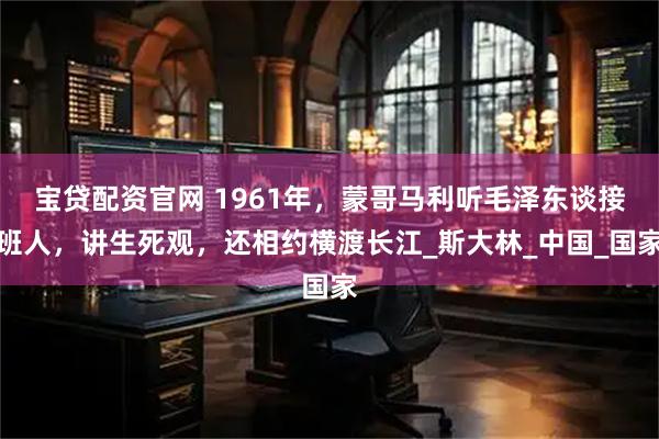 宝贷配资官网 1961年，蒙哥马利听毛泽东谈接班人，讲生死观，还相约横渡长江_斯大林_中国_国家