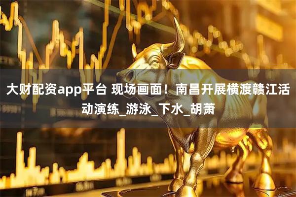 大财配资app平台 现场画面！南昌开展横渡赣江活动演练_游泳_下水_胡萧