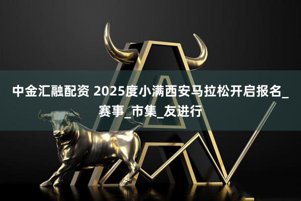 中金汇融配资 2025度小满西安马拉松开启报名_赛事_市集_友进行