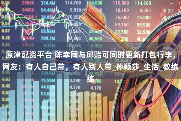 原津配资平台 陈幸同与邱贻可同时更新打包行李，网友：有人自己带，有人别人带_孙颖莎_生活_教练