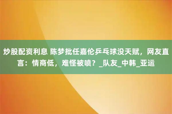 炒股配资利息 陈梦批任嘉伦乒乓球没天赋，网友直言：情商低，难怪被喷？_队友_中韩_亚运