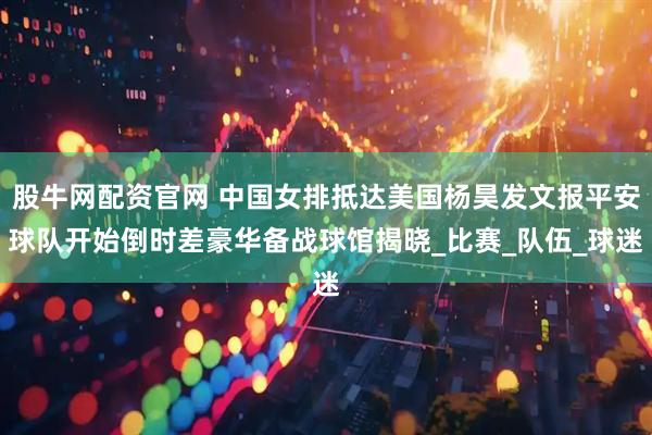 股牛网配资官网 中国女排抵达美国杨昊发文报平安球队开始倒时差豪华备战球馆揭晓_比赛_队伍_球迷