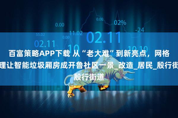 百富策略APP下载 从“老大难”到新亮点，网格治理让智能垃圾厢房成开鲁社区一景_改造_居民_殷行街道