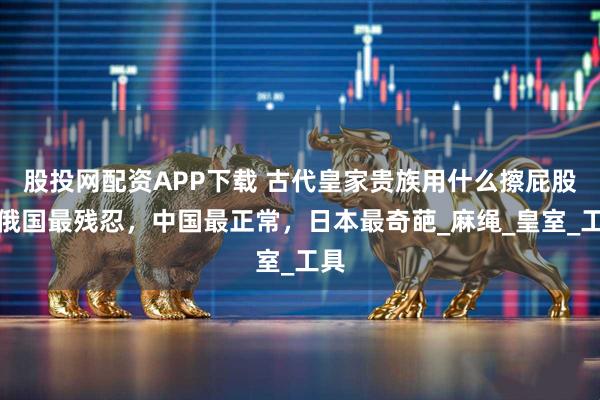 股投网配资APP下载 古代皇家贵族用什么擦屁股？俄国最残忍，中国最正常，日本最奇葩_麻绳_皇室_工具