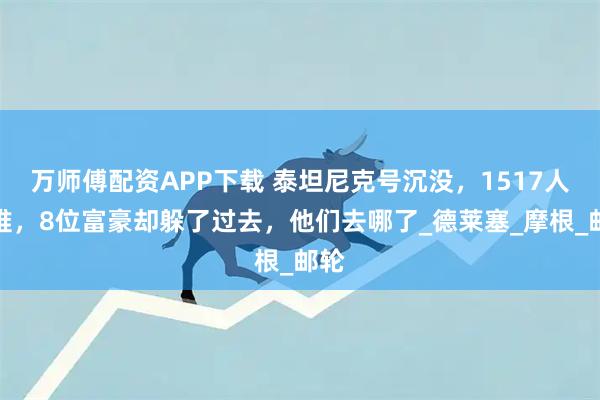 万师傅配资APP下载 泰坦尼克号沉没，1517人遇难，8位富豪却躲了过去，他们去哪了_德莱塞_摩根_邮轮