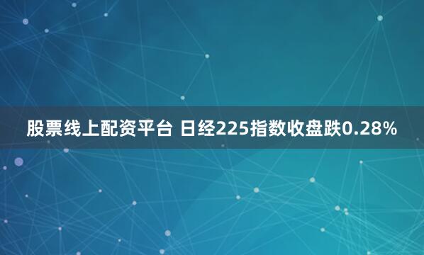 股票线上配资平台 日经225指数收盘跌0.28%