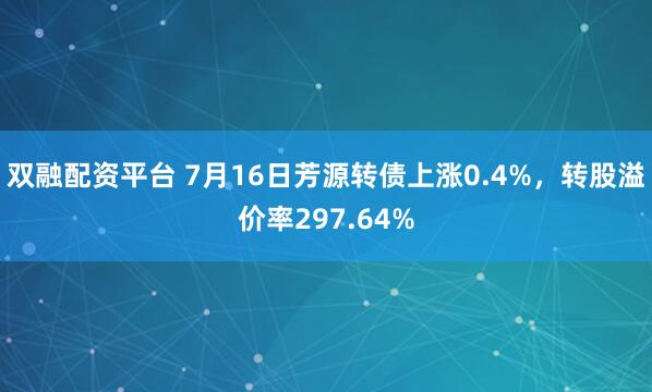 双融配资平台 7月16日芳源转债上涨0.4%，转股溢价率297.64%
