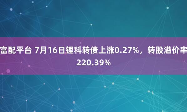 富配平台 7月16日锂科转债上涨0.27%，转股溢价率220.39%
